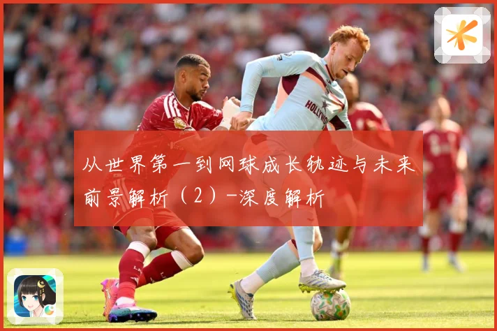 从世界第一到网球成长轨迹与未来前景解析（2）-深度解析