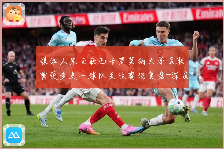 媒体人朱正获西卡罗莱纳大学录取曾受多支一球队关注赛场复盘-深度解析