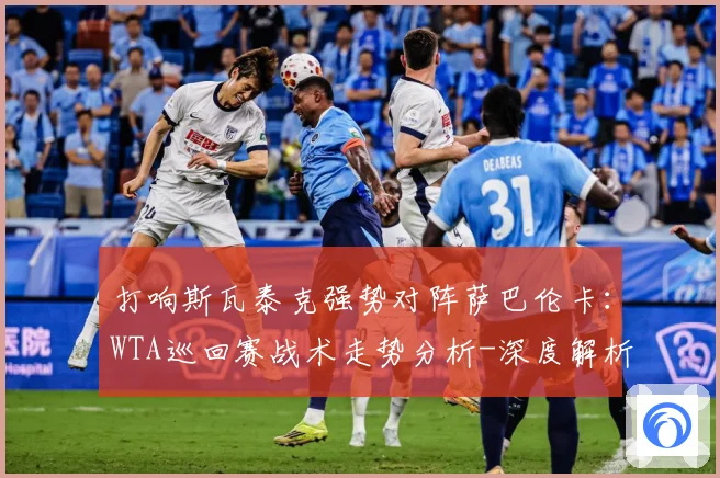 打响斯瓦泰克强势对阵萨巴伦卡：WTA巡回赛战术走势分析-深度解析