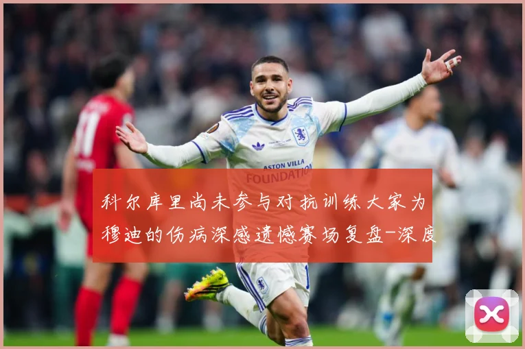 科尔库里尚未参与对抗训练大家为穆迪的伤病深感遗憾赛场复盘-深度解析