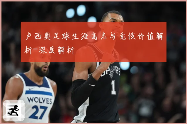卢西奥足球生涯高光与竞技价值解析-深度解析