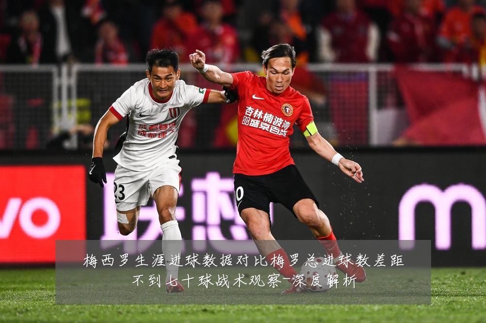 梅西罗生涯进球数据对比梅罗总进球数差距不到七十球战术观察-深度解析