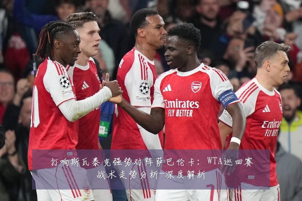 打响斯瓦泰克强势对阵萨巴伦卡：WTA巡回赛战术走势分析-深度解析